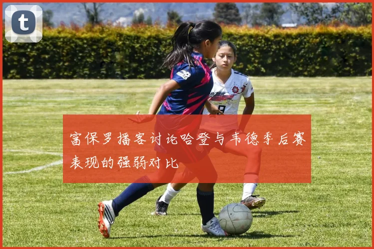 富保罗播客讨论哈登与韦德季后赛表现的强弱对比