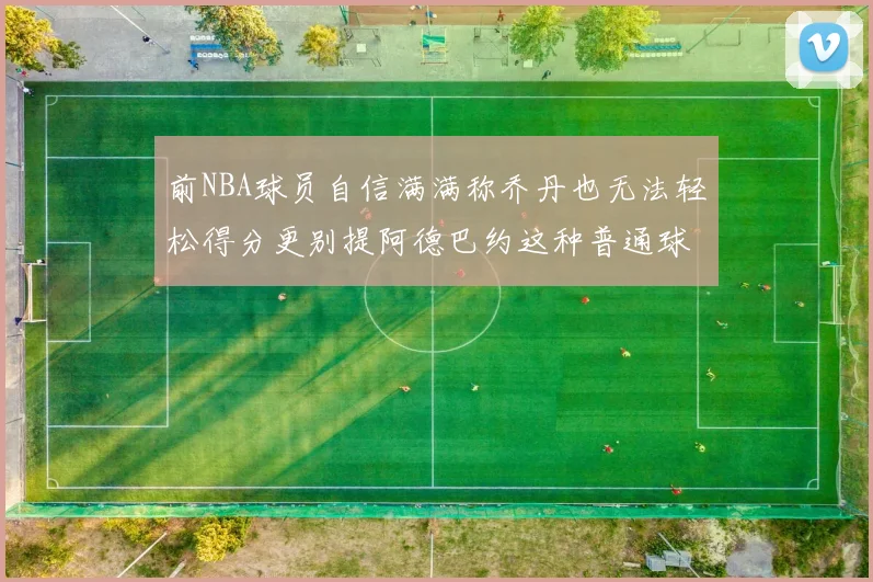前NBA球员自信满满称乔丹也无法轻松得分更别提阿德巴约这种普通球员