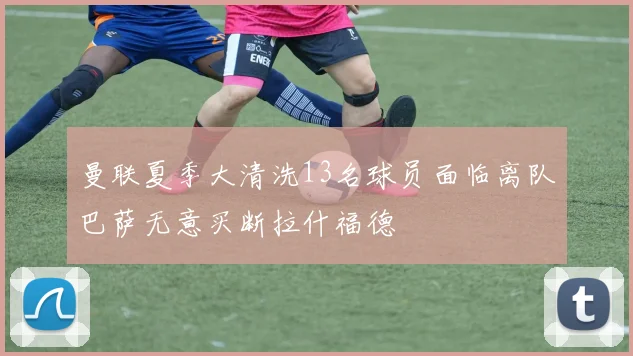 曼联夏季大清洗13名球员面临离队巴萨无意买断拉什福德