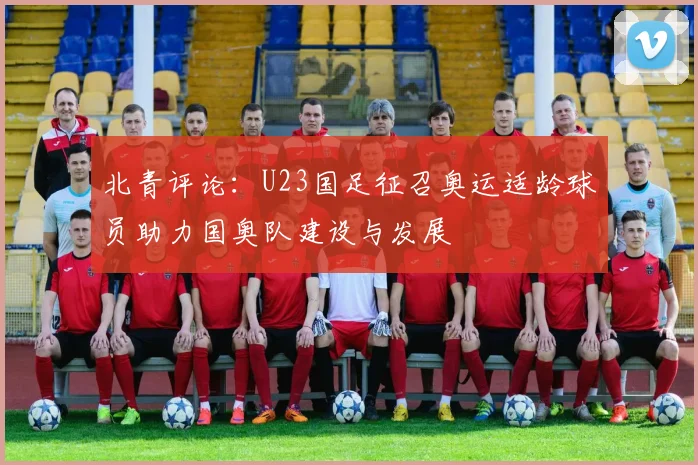 北青评论：U23国足征召奥运适龄球员助力国奥队建设与发展