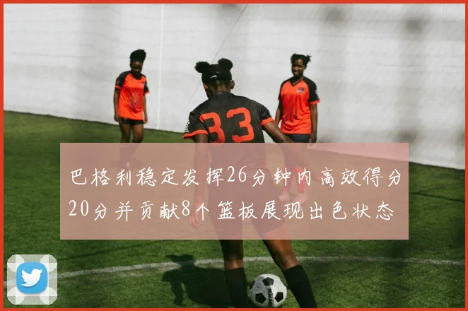 巴格利稳定发挥26分钟内高效得分20分并贡献8个篮板展现出色状态