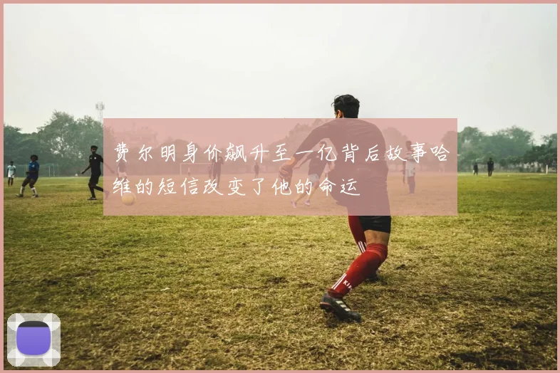 费尔明身价飙升至一亿背后故事哈维的短信改变了他的命运