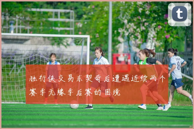 独行侠交易东契奇后遭遇连续两个赛季无缘季后赛的困境