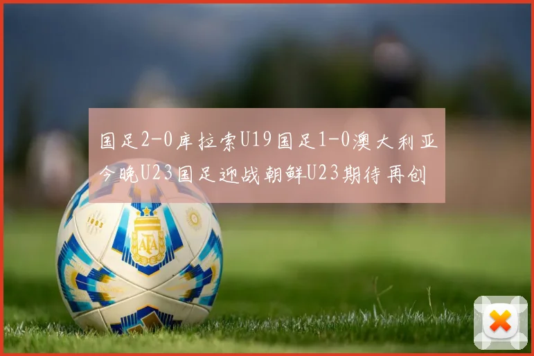 国足2-0库拉索U19国足1-0澳大利亚今晚U23国足迎战朝鲜U23期待再创佳绩