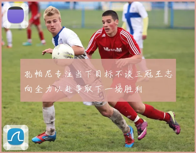孔帕尼专注当下目标不谈三冠王志向全力以赴争取下一场胜利