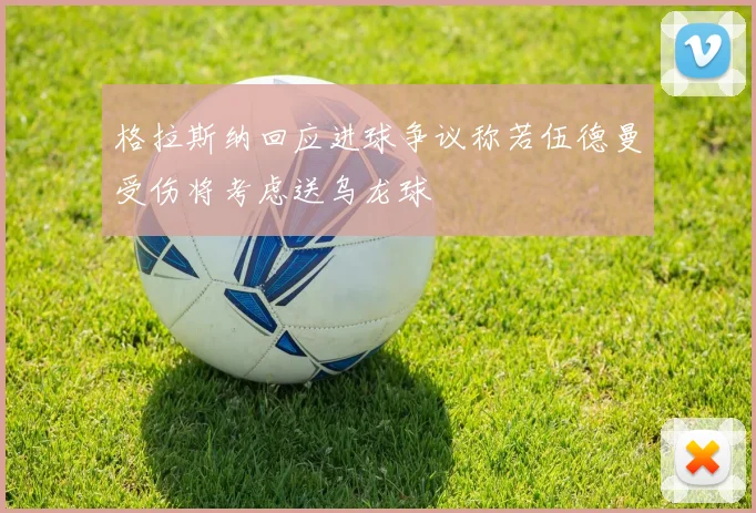 格拉斯纳回应进球争议称若伍德曼受伤将考虑送乌龙球