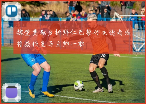 魏登费勒分析拜仁巴黎对决德尚或将接任皇马主帅一职