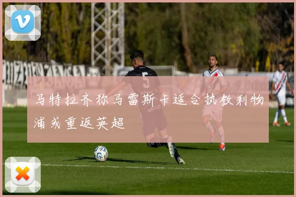 马特拉齐称马雷斯卡适合执教利物浦或重返英超