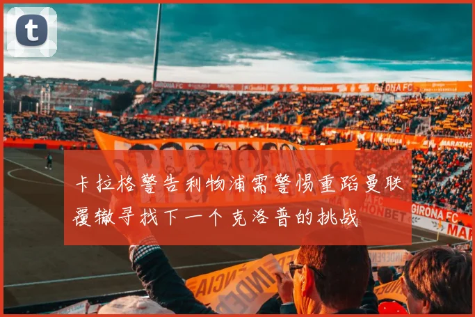 卡拉格警告利物浦需警惕重蹈曼联覆辙寻找下一个克洛普的挑战